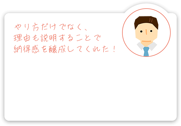 やり方だけでなく、理由も説明することで納得感を醸成してくれた!